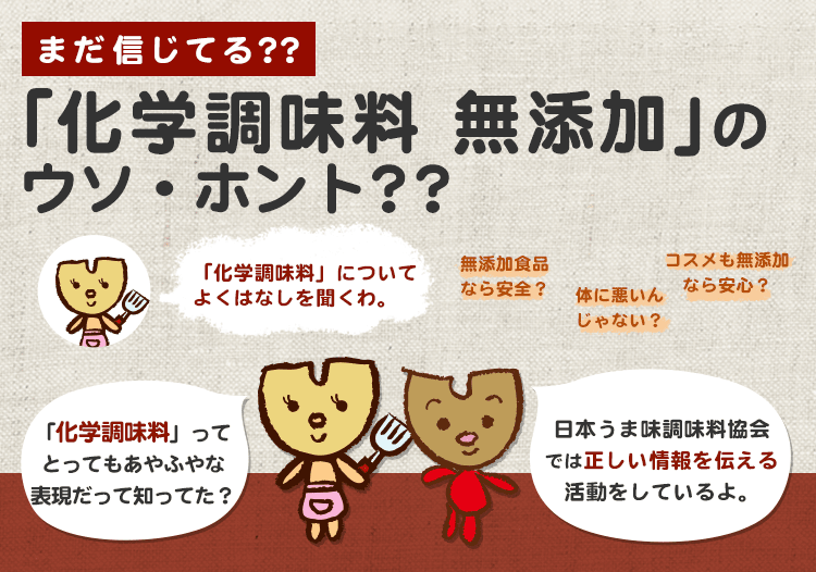 「化学調味料」についてよくはなしを聞くわ。「化学調味料」ってとってもあやふやな表現だて知ってた？ 日本うま味調味料協会では正しい情報を伝える活動をしているよ。