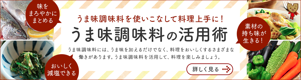 うま味調味料を使いこなして料理上手に！ うま味調味料の活用術 うま味調味料には、うま味を加えるだけでなく、料理をおいしくする さまざまな働きがあります。うま味調味料を活用して、料理を楽しみましょう。 詳しくみる