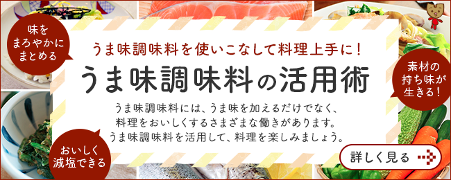 うま味調味料を使いこなして料理上手に！ うま味調味料の活用術 うま味調味料には、うま味を加えるだけでなく、料理をおいしくする さまざまな働きがあります。うま味調味料を活用して、料理を楽しみましょう。 詳しくみる